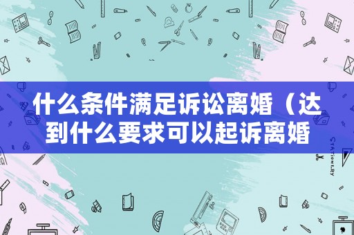 什么條件滿足訴訟離婚（達到什么要求可以起訴離婚）