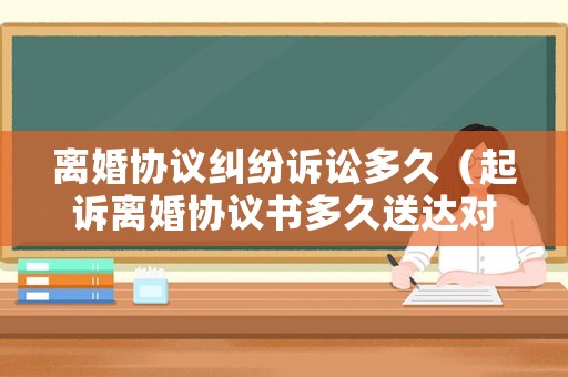 離婚協(xié)議糾紛訴訟多久（起訴離婚協(xié)議書(shū)多久送達(dá)對(duì)方手里）