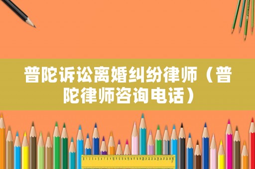 普陀訴訟離婚糾紛律師（普陀律師咨詢電話）