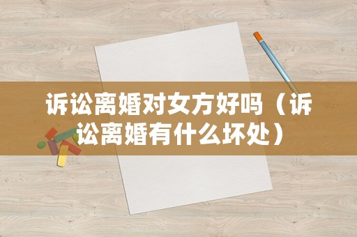 訴訟離婚對女方好嗎（訴訟離婚有什么壞處）