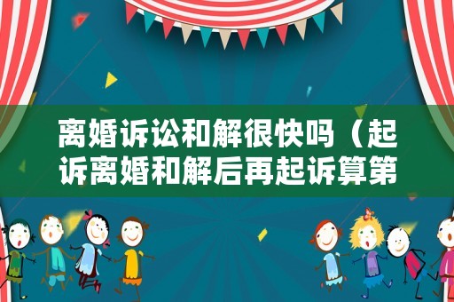 離婚訴訟和解很快嗎（起訴離婚和解后再起訴算第幾次起訴）