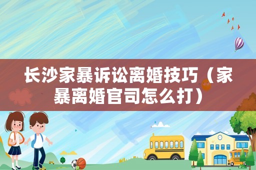 長沙家暴訴訟離婚技巧（家暴離婚官司怎么打）