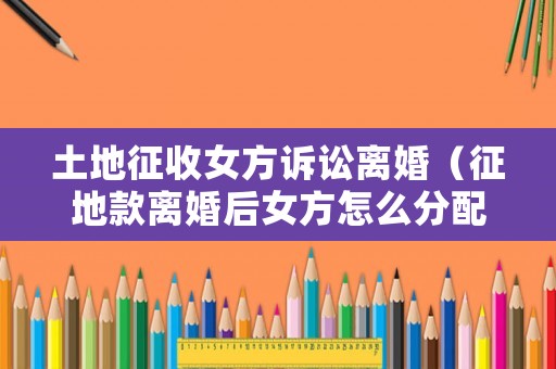 土地征收女方訴訟離婚（征地款離婚后女方怎么分配）
