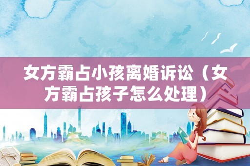 女方霸占小孩離婚訴訟（女方霸占孩子怎么處理）