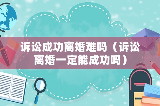 訴訟成功離婚難嗎（訴訟離婚一定能成功嗎）