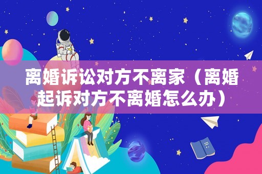 離婚訴訟對方不離家（離婚起訴對方不離婚怎么辦）