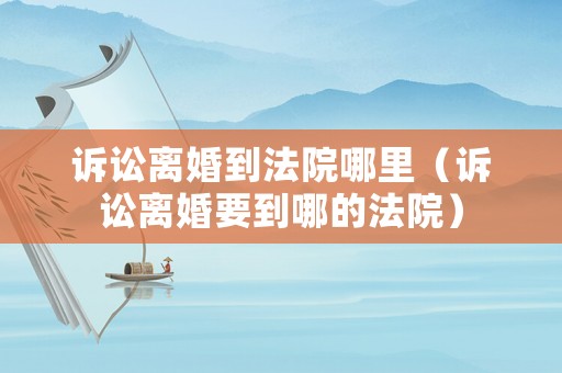 訴訟離婚到法院哪里（訴訟離婚要到哪的法院）