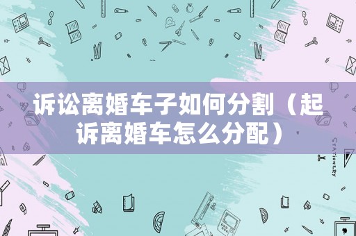 訴訟離婚車子如何分割（起訴離婚車怎么分配）