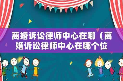 離婚訴訟律師中心在哪（離婚訴訟律師中心在哪個位置）