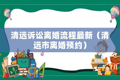 清遠訴訟離婚流程最新（清遠市離婚預約）