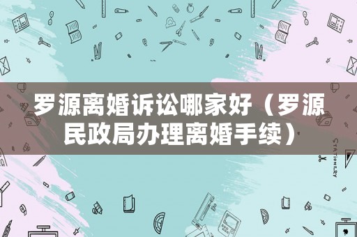 羅源離婚訴訟哪家好（羅源民政局辦理離婚手續）