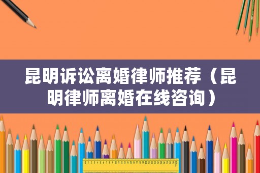 昆明訴訟離婚律師推薦（昆明律師離婚在線(xiàn)咨詢(xún)）