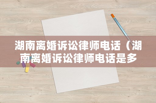 湖南離婚訴訟律師電話（湖南離婚訴訟律師電話是多少）
