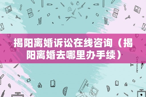 揭陽離婚訴訟在線咨詢（揭陽離婚去哪里辦手續）