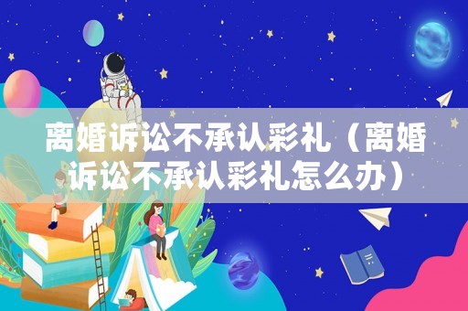 離婚訴訟不承認(rèn)彩禮（離婚訴訟不承認(rèn)彩禮怎么辦）