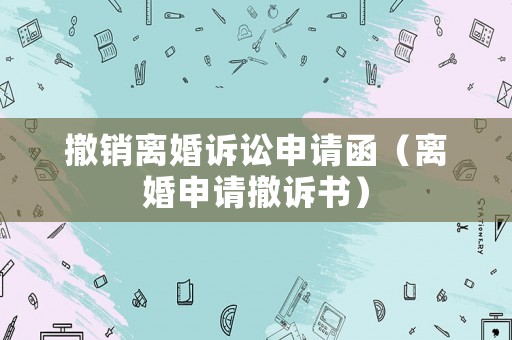 撤銷離婚訴訟申請函（離婚申請撤訴書）