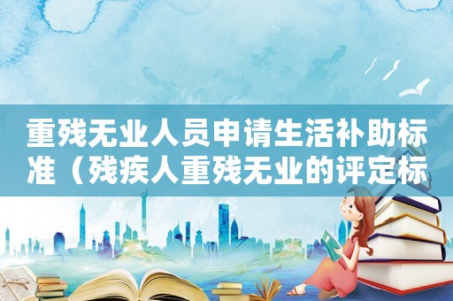 重殘無業人員申請生活補助標準（殘疾人重殘無業的評定標準）