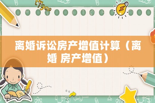 離婚訴訟房產增值計算（離婚 房產增值）