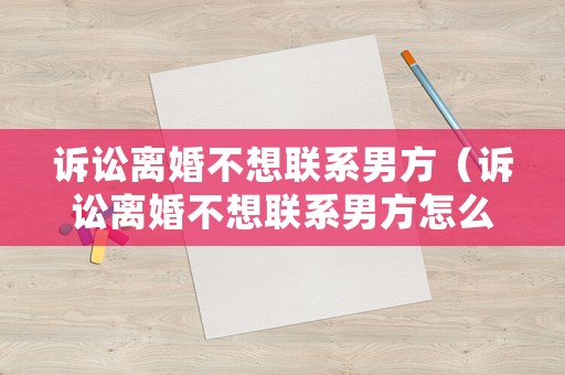 訴訟離婚不想聯(lián)系男方（訴訟離婚不想聯(lián)系男方怎么處理）