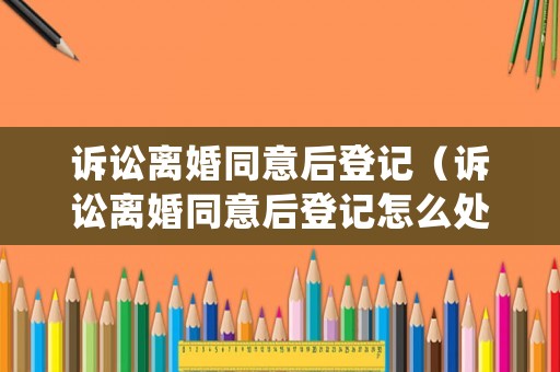 訴訟離婚同意后登記（訴訟離婚同意后登記怎么處理）