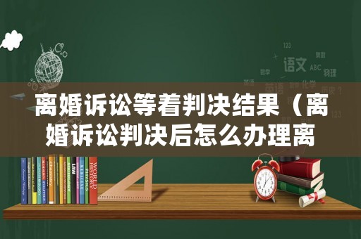 離婚訴訟等著判決結果（離婚訴訟判決后怎么辦理離婚手續）