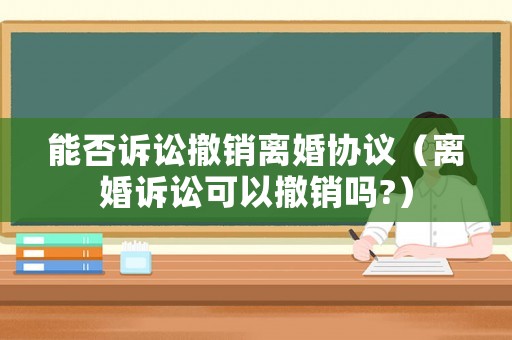 能否訴訟撤銷離婚協議（離婚訴訟可以撤銷嗎?）