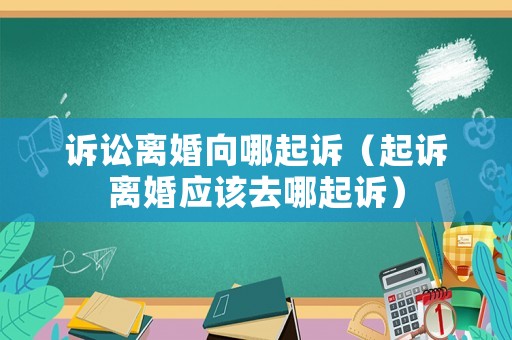 訴訟離婚向哪起訴（起訴離婚應(yīng)該去哪起訴）