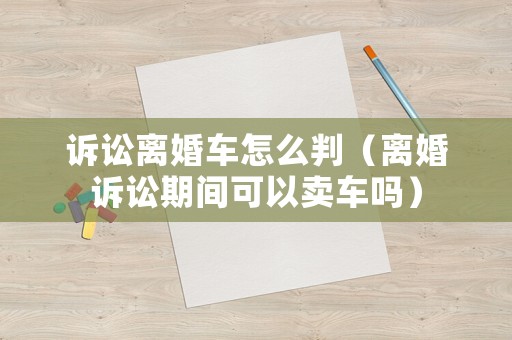 訴訟離婚車怎么判（離婚訴訟期間可以賣車嗎）
