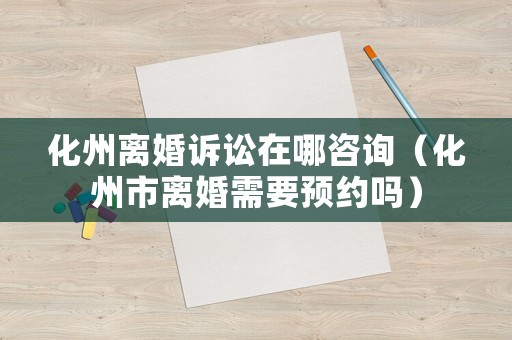 化州離婚訴訟在哪咨詢（化州市離婚需要預(yù)約嗎）