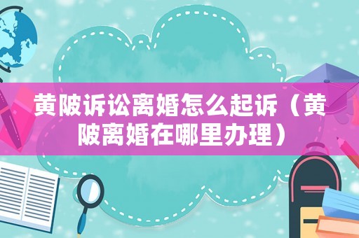 黃陂訴訟離婚怎么起訴（黃陂離婚在哪里辦理）