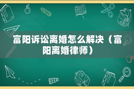 富陽訴訟離婚怎么解決（富陽離婚律師）