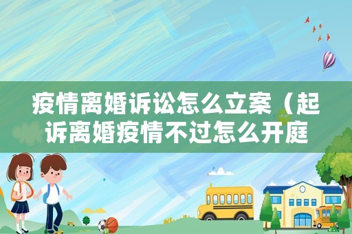 疫情離婚訴訟怎么立案（起訴離婚疫情不過怎么開庭呢）