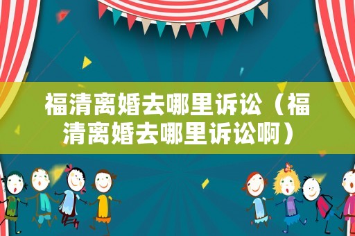 福清離婚去哪里訴訟（福清離婚去哪里訴訟啊）