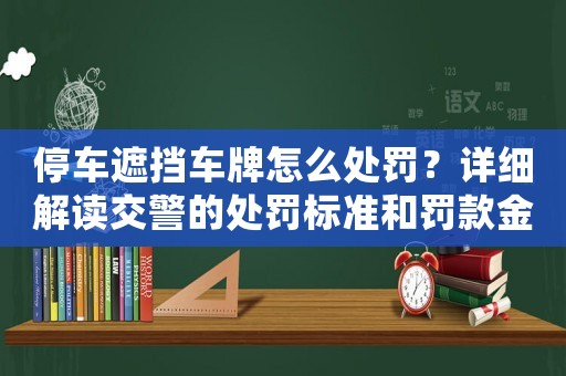 停車遮擋車牌怎么處罰？詳細解讀交警的處罰標準和罰款金額