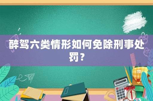 醉駕六類情形如何免除刑事處罰？