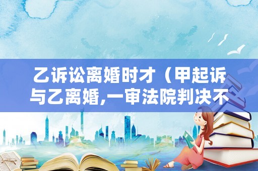 乙訴訟離婚時才（甲起訴與乙離婚,一審法院判決不準離婚）