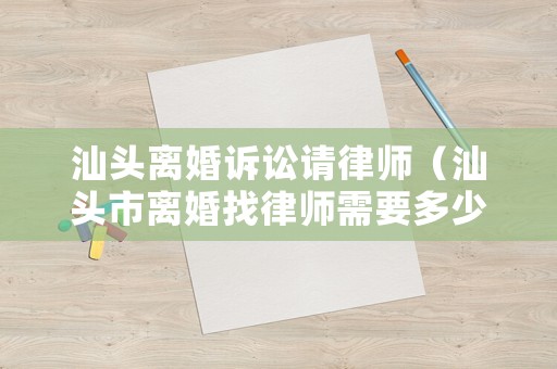 汕頭離婚訴訟請律師（汕頭市離婚找律師需要多少費(fèi)用）