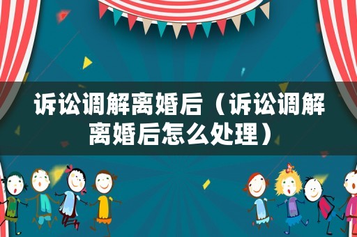 訴訟調(diào)解離婚后（訴訟調(diào)解離婚后怎么處理）