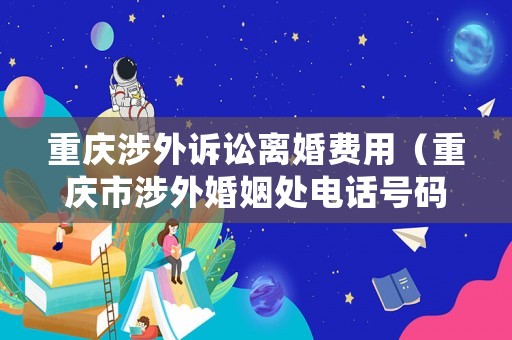 重慶涉外訴訟離婚費(fèi)用（重慶市涉外婚姻處電話號碼）
