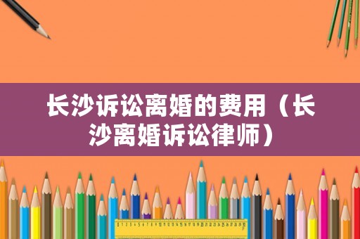 長(zhǎng)沙訴訟離婚的費(fèi)用（長(zhǎng)沙離婚訴訟律師）
