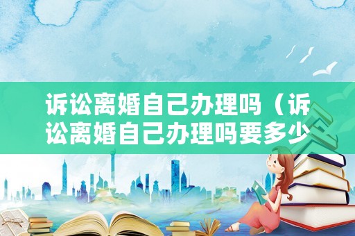 訴訟離婚自己辦理嗎（訴訟離婚自己辦理嗎要多少錢）