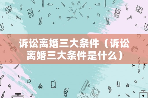 訴訟離婚三大條件（訴訟離婚三大條件是什么）