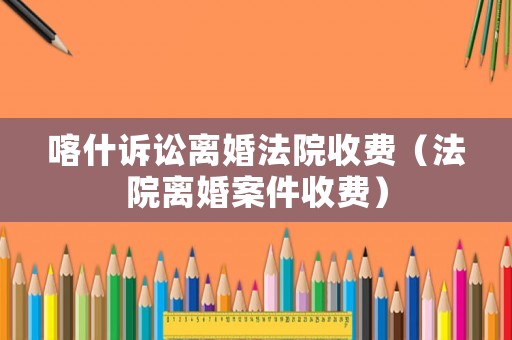 喀什訴訟離婚法院收費（法院離婚案件收費）