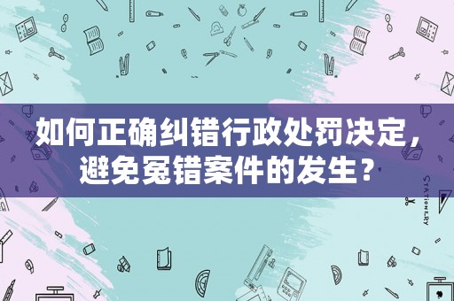 如何正確糾錯行政處罰決定，避免冤錯案件的發生？