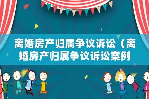 離婚房產歸屬爭議訴訟（離婚房產歸屬爭議訴訟案例）