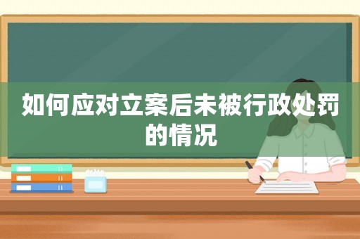 如何應(yīng)對立案后未被行政處罰的情況