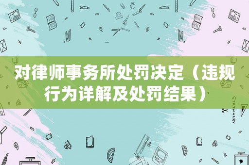 對(duì)律師事務(wù)所處罰決定（違規(guī)行為詳解及處罰結(jié)果）