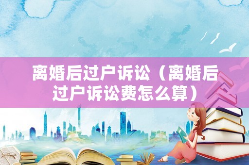 離婚后過戶訴訟（離婚后過戶訴訟費怎么算）