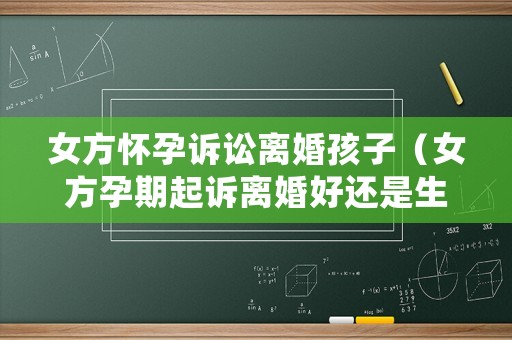 女方懷孕訴訟離婚孩子（女方孕期起訴離婚好還是生了孩子）