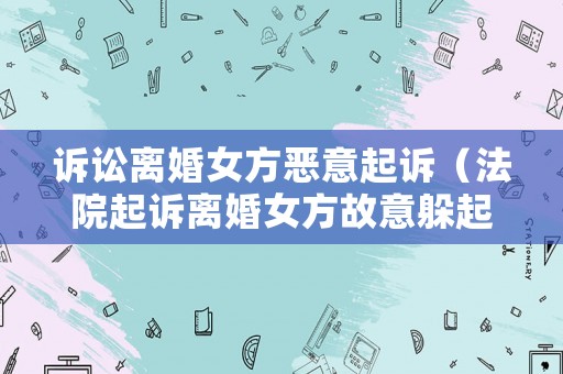 訴訟離婚女方惡意起訴（法院起訴離婚女方故意躲起來怎么辦）
